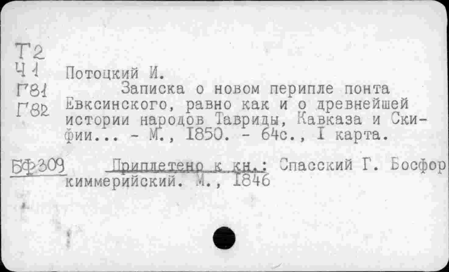 ﻿Т2
Ч 4 Потоцкий И.
Записка о новом перипле понта пор Евксинского, равно как и о древнейшей 1 ° истории народов Тавриды, Кавказа и Скифии... - М., 1850. - 64с., I карта.
Бф2)О9 Пришшдеыр К КН. ; Спасский Г. Босфор киммерийский. М., 1846